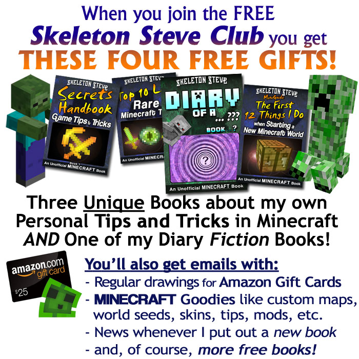 When you join the FREE Skeleton Steve Club, you get FOUR FREE GIFTS! Three unique books about my own personal tips and tricks in Minecraft, and ONE of my Diary Fiction Books! You'll also get emails with regular drawings for Amazon Gift Cards, Minecraft Goodies like custom maps, world seeds, skins, tips, mods, etc., news whenever I put out a new book, and, of course, more free books!